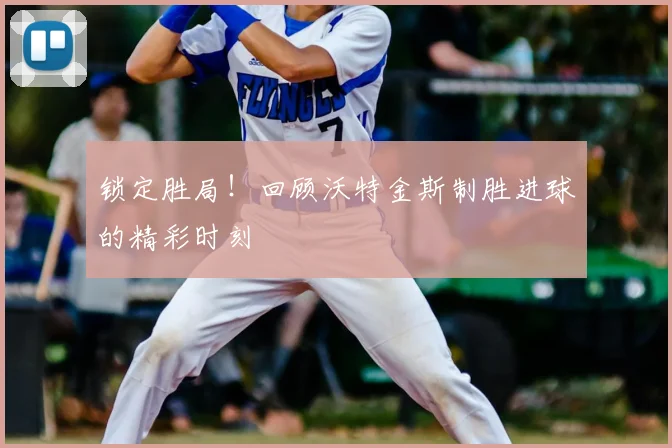 锁定胜局！回顾沃特金斯制胜进球的精彩时刻
