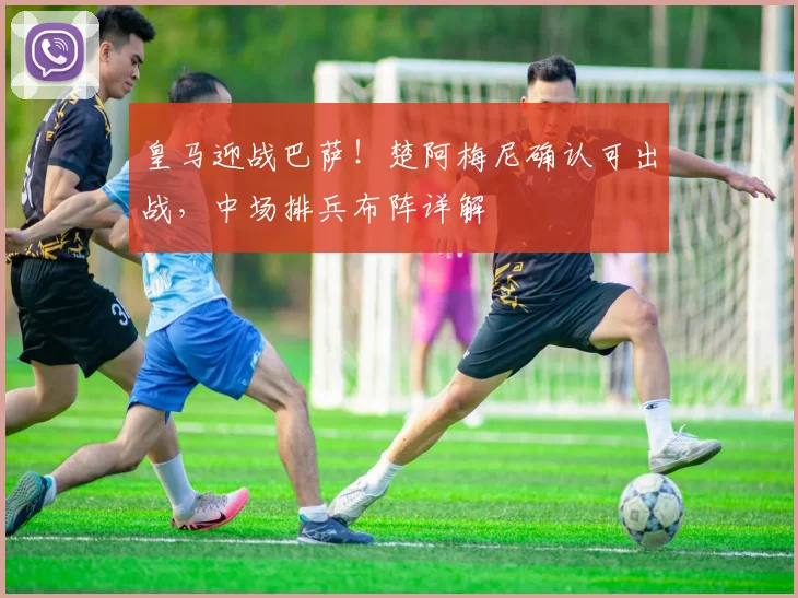 皇马迎战巴萨！楚阿梅尼确认可出战，中场排兵布阵详解