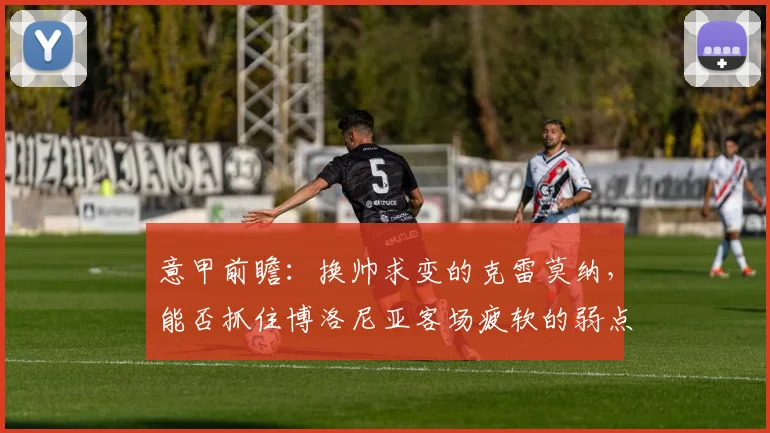 意甲前瞻：换帅求变的克雷莫纳，能否抓住博洛尼亚客场疲软的弱点？