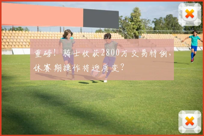 重磅！骑士收获2800万交易特例，休赛期操作将迎质变？