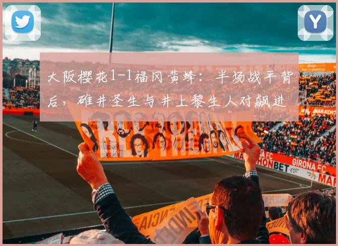 大阪樱花1-1福冈黄蜂：半场战平背后，碓井圣生与井上黎生人对飙进球全解析
