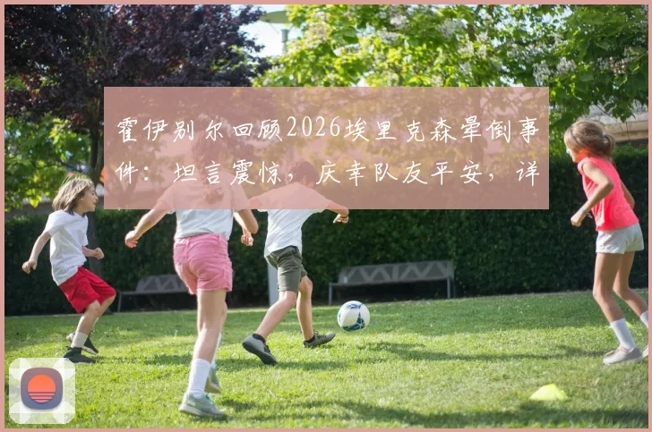 霍伊别尔回顾2026埃里克森晕倒事件：坦言震惊，庆幸队友平安，详解球员突发状况应对与队友情谊