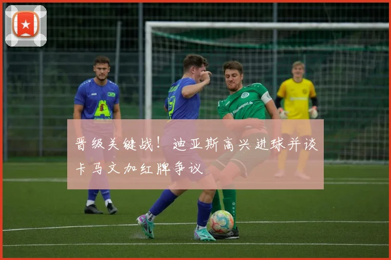 晋级关键战！迪亚斯高兴进球并谈卡马文加红牌争议