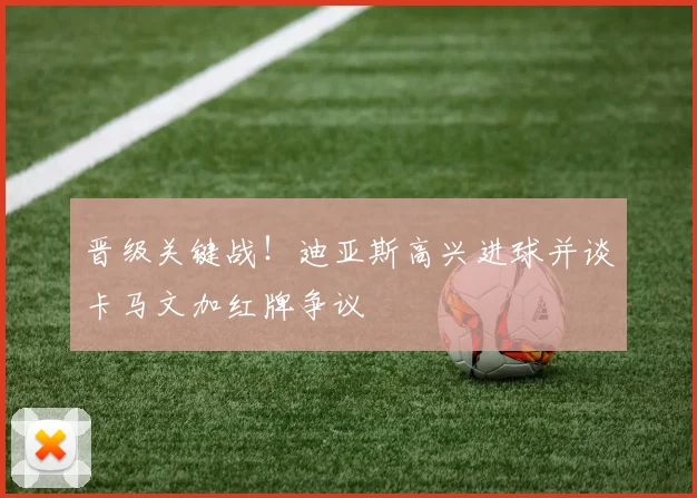 晋级关键战！迪亚斯高兴进球并谈卡马文加红牌争议