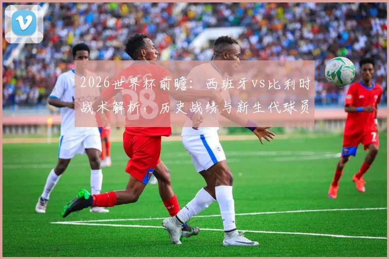 2026世界杯前瞻：西班牙vs比利时战术解析，历史战绩与新生代球员展望