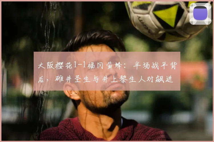 大阪樱花1-1福冈黄蜂：半场战平背后，碓井圣生与井上黎生人对飙进球全解析