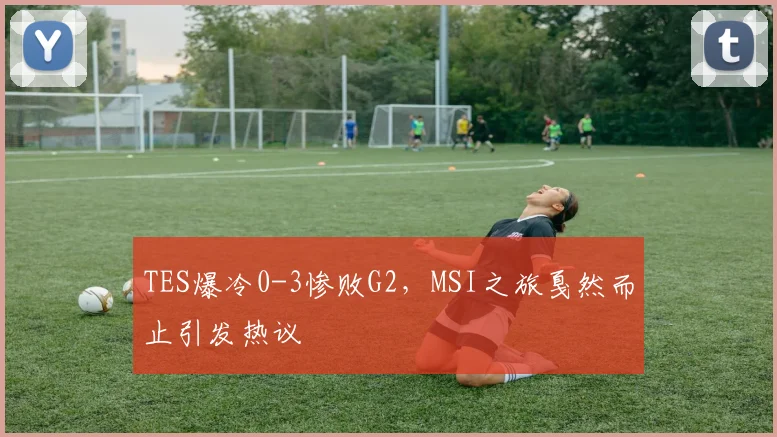 TES爆冷0-3惨败G2，MSI之旅戛然而止引发热议