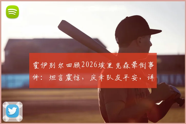 霍伊别尔回顾2026埃里克森晕倒事件：坦言震惊，庆幸队友平安，详解球员突发状况应对与队友情谊