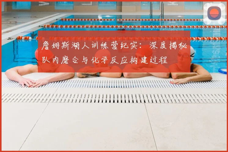 詹姆斯湖人训练营纪实：深度揭秘队内磨合与化学反应构建过程