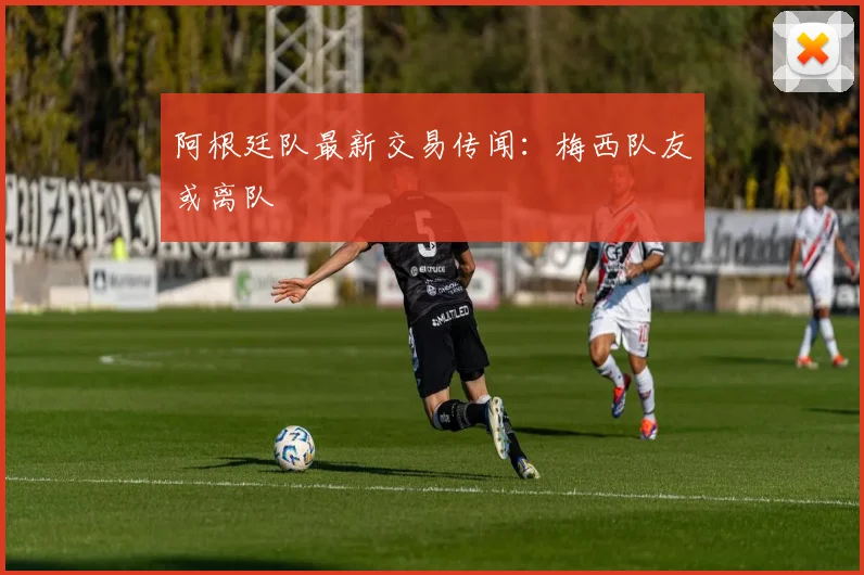 阿根廷队最新交易传闻：梅西队友或离队