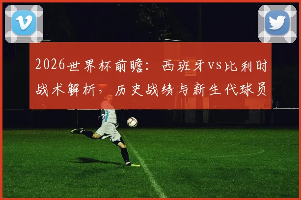 2026世界杯前瞻：西班牙vs比利时战术解析，历史战绩与新生代球员展望