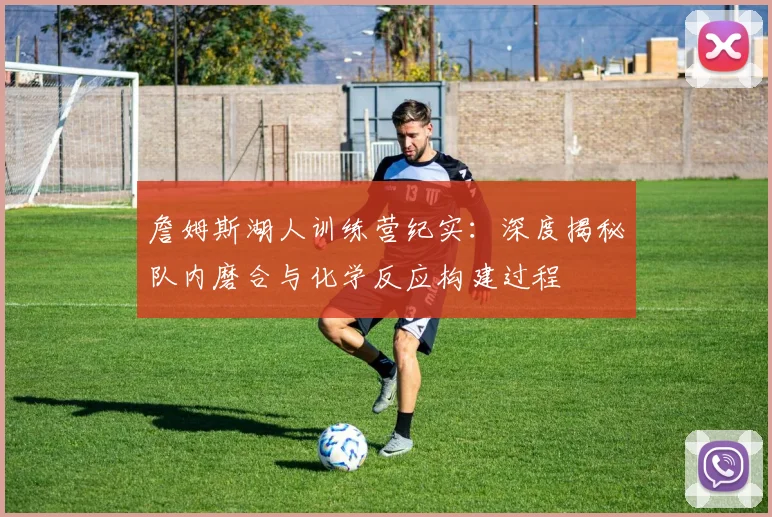 詹姆斯湖人训练营纪实：深度揭秘队内磨合与化学反应构建过程